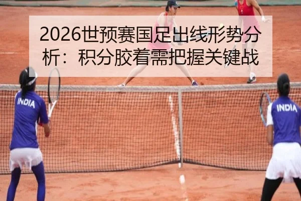 2026世预赛国足出线形势分析：积分胶着需把握关键战